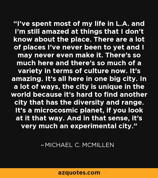 I've spent most of my life in L.A. and I'm still amazed at things that I don't know about the place. There are a lot of places I've never been to yet and I may never even make it. There's so much here and there's so much of a variety in terms of culture now. It's amazing. It's all here in one big city. In a lot of ways, the city is unique in the world because it's hard to find another city that has the diversity and range. It's a microcosmic planet, if you look at it that way. And in that sense, it's very much an experimental city. - Michael C. McMillen