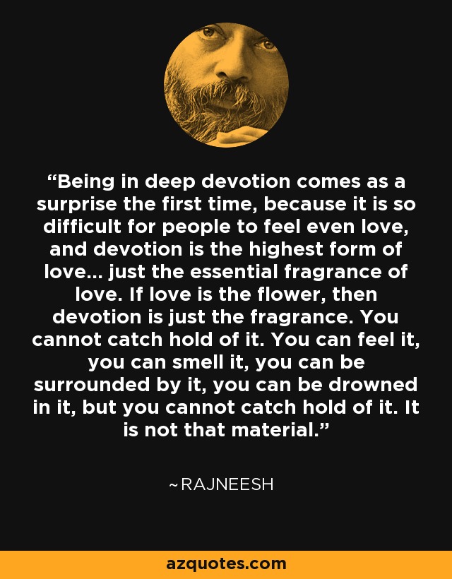 Being in deep devotion comes as a surprise the first time, because it is so difficult for people to feel even love, and devotion is the highest form of love... just the essential fragrance of love. If love is the flower, then devotion is just the fragrance. You cannot catch hold of it. You can feel it, you can smell it, you can be surrounded by it, you can be drowned in it, but you cannot catch hold of it. It is not that material. - Rajneesh