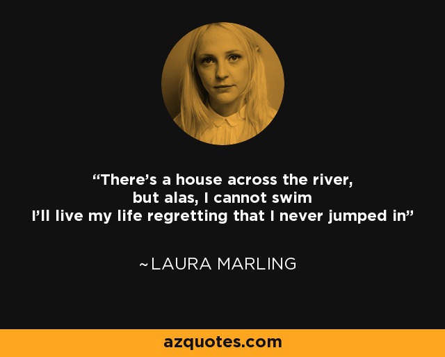 There's a house across the river, but alas, I cannot swim I'll live my life regretting that I never jumped in - Laura Marling