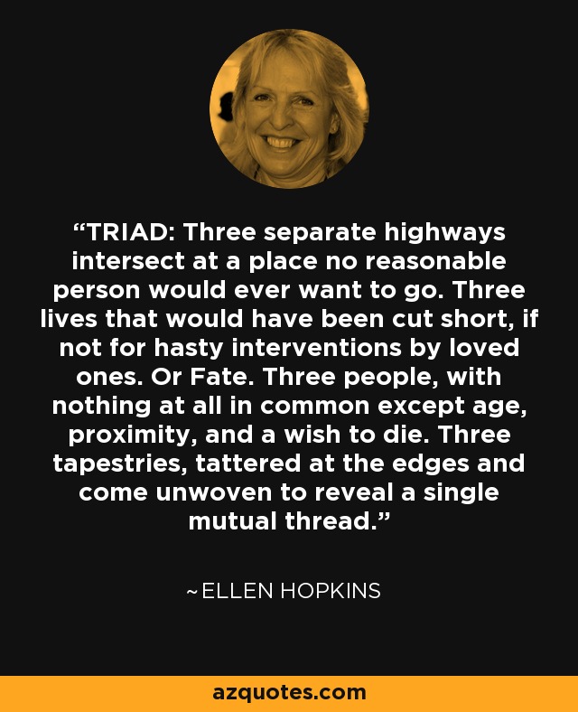 TRIAD: Three separate highways intersect at a place no reasonable person would ever want to go. Three lives that would have been cut short, if not for hasty interventions by loved ones. Or Fate. Three people, with nothing at all in common except age, proximity, and a wish to die. Three tapestries, tattered at the edges and come unwoven to reveal a single mutual thread. - Ellen Hopkins