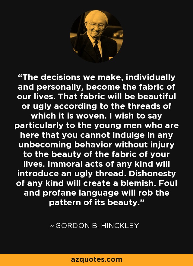 The decisions we make, individually and personally, become the fabric of our lives. That fabric will be beautiful or ugly according to the threads of which it is woven. I wish to say particularly to the young men who are here that you cannot indulge in any unbecoming behavior without injury to the beauty of the fabric of your lives. Immoral acts of any kind will introduce an ugly thread. Dishonesty of any kind will create a blemish. Foul and profane language will rob the pattern of its beauty. - Gordon B. Hinckley