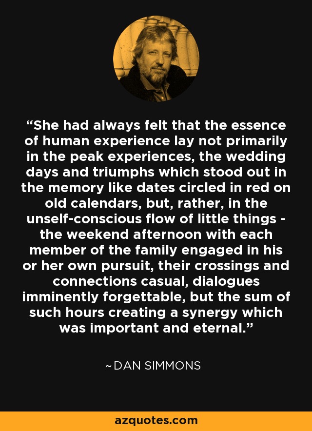 She had always felt that the essence of human experience lay not primarily in the peak experiences, the wedding days and triumphs which stood out in the memory like dates circled in red on old calendars, but, rather, in the unself-conscious flow of little things - the weekend afternoon with each member of the family engaged in his or her own pursuit, their crossings and connections casual, dialogues imminently forgettable, but the sum of such hours creating a synergy which was important and eternal. - Dan Simmons