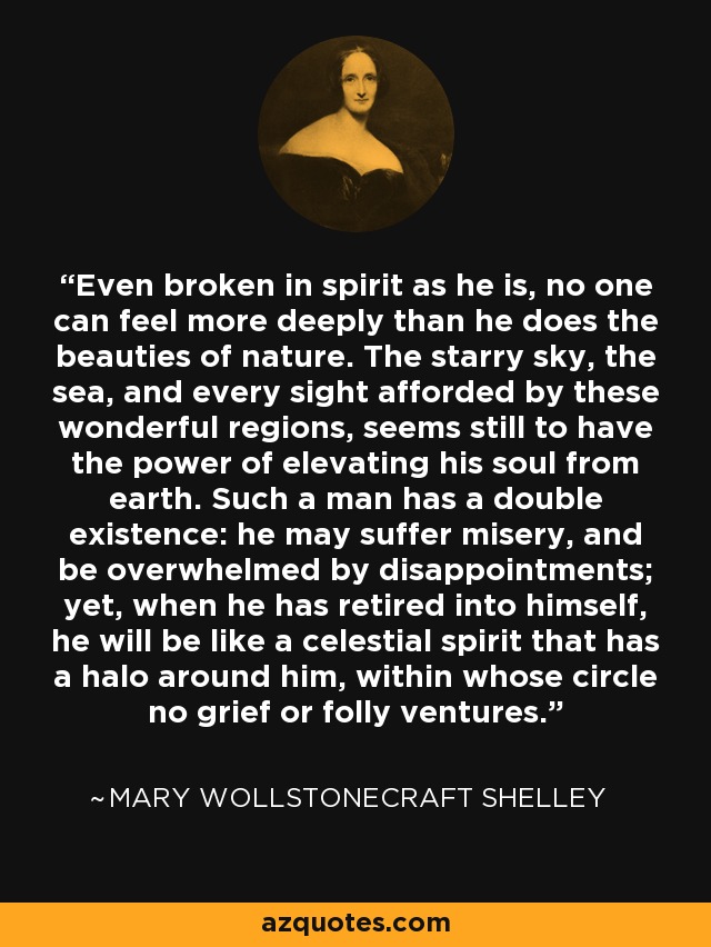 Even broken in spirit as he is, no one can feel more deeply than he does the beauties of nature. The starry sky, the sea, and every sight afforded by these wonderful regions, seems still to have the power of elevating his soul from earth. Such a man has a double existence: he may suffer misery, and be overwhelmed by disappointments; yet, when he has retired into himself, he will be like a celestial spirit that has a halo around him, within whose circle no grief or folly ventures. - Mary Wollstonecraft Shelley