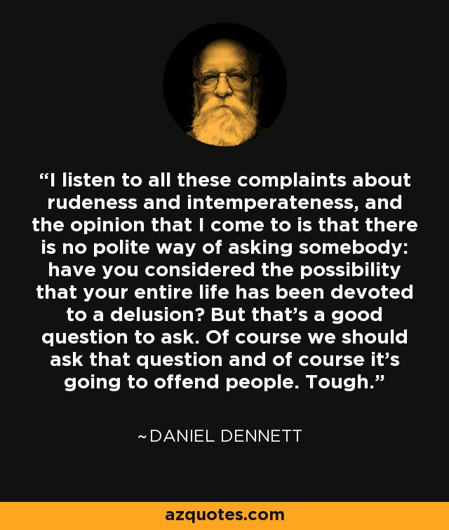 I listen to all these complaints about rudeness and intemperateness, and the opinion that I come to is that there is no polite way of asking somebody: have you considered the possibility that your entire life has been devoted to a delusion? But that’s a good question to ask. Of course we should ask that question and of course it’s going to offend people. Tough. - Daniel Dennett