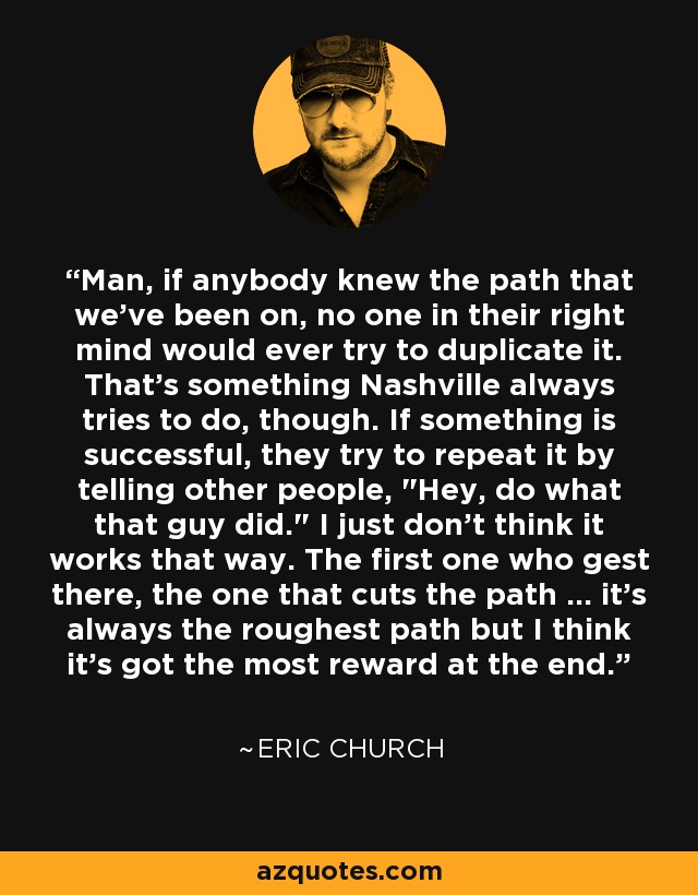 Man, if anybody knew the path that we've been on, no one in their right mind would ever try to duplicate it. That's something Nashville always tries to do, though. If something is successful, they try to repeat it by telling other people, 