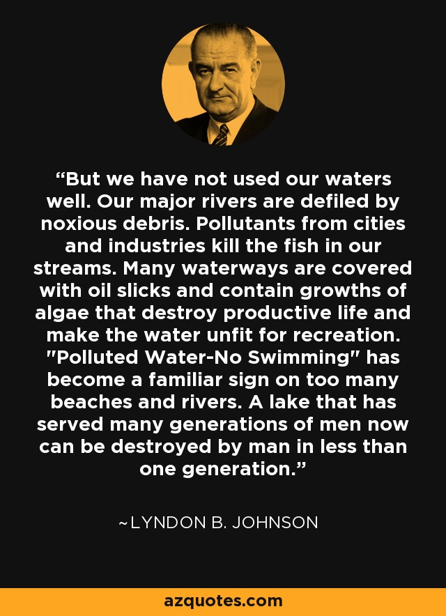 But we have not used our waters well. Our major rivers are defiled by noxious debris. Pollutants from cities and industries kill the fish in our streams. Many waterways are covered with oil slicks and contain growths of algae that destroy productive life and make the water unfit for recreation. 