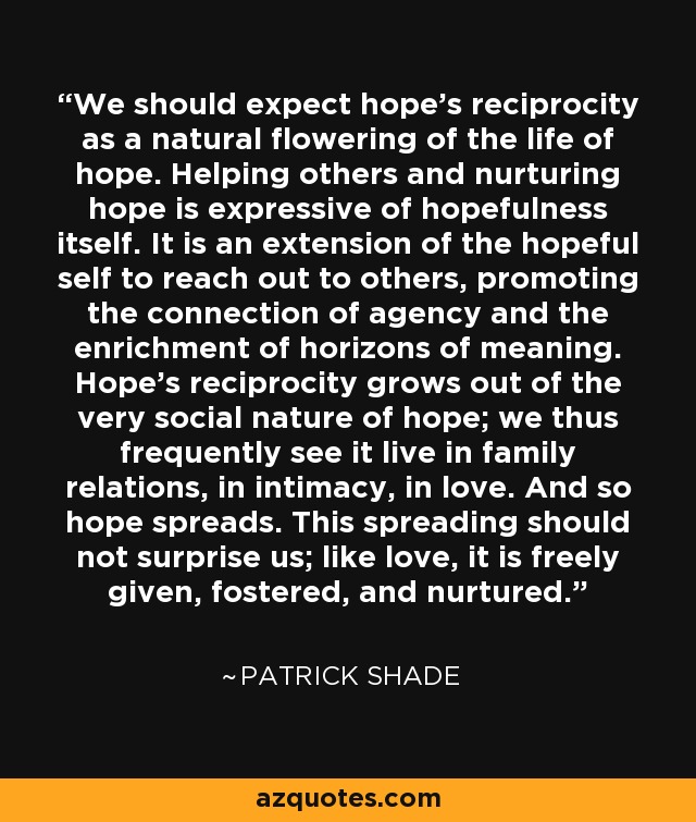 We should expect hope's reciprocity as a natural flowering of the life of hope. Helping others and nurturing hope is expressive of hopefulness itself. It is an extension of the hopeful self to reach out to others, promoting the connection of agency and the enrichment of horizons of meaning. Hope's reciprocity grows out of the very social nature of hope; we thus frequently see it live in family relations, in intimacy, in love. And so hope spreads. This spreading should not surprise us; like love, it is freely given, fostered, and nurtured. - Patrick Shade