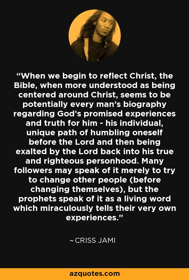 When we begin to reflect Christ, the Bible, when more understood as being centered around Christ, seems to be potentially every man's biography regarding God's promised experiences and truth for him - his individual, unique path of humbling oneself before the Lord and then being exalted by the Lord back into his true and righteous personhood. Many followers may speak of it merely to try to change other people (before changing themselves), but the prophets speak of it as a living word which miraculously tells their very own experiences. - Criss Jami