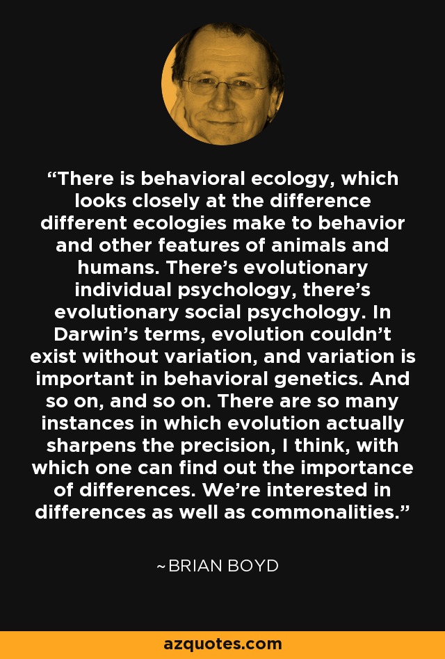 There is behavioral ecology, which looks closely at the difference different ecologies make to behavior and other features of animals and humans. There's evolutionary individual psychology, there's evolutionary social psychology. In Darwin's terms, evolution couldn't exist without variation, and variation is important in behavioral genetics. And so on, and so on. There are so many instances in which evolution actually sharpens the precision, I think, with which one can find out the importance of differences. We're interested in differences as well as commonalities. - Brian Boyd