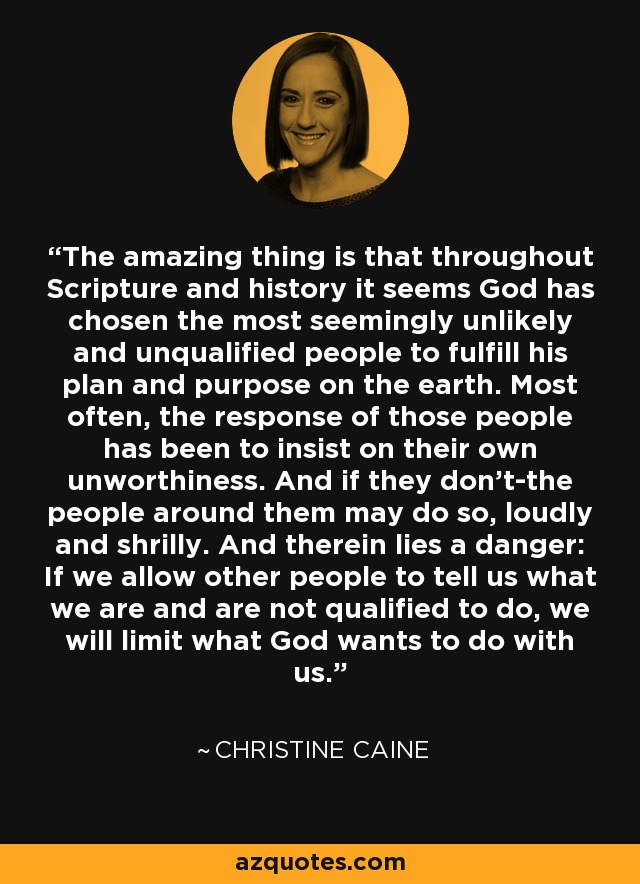 The amazing thing is that throughout Scripture and history it seems God has chosen the most seemingly unlikely and unqualified people to fulfill his plan and purpose on the earth. Most often, the response of those people has been to insist on their own unworthiness. And if they don’t-the people around them may do so, loudly and shrilly. And therein lies a danger: If we allow other people to tell us what we are and are not qualified to do, we will limit what God wants to do with us. - Christine Caine