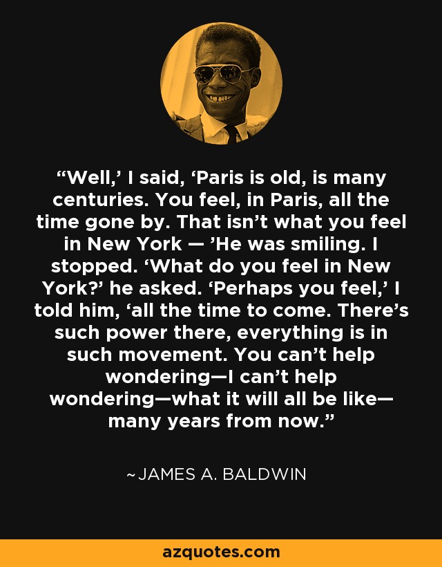 Well,’ I said, ‘Paris is old, is many centuries. You feel, in Paris, all the time gone by. That isn’t what you feel in New York — ’He was smiling. I stopped. ‘What do you feel in New York?’ he asked. ‘Perhaps you feel,’ I told him, ‘all the time to come. There’s such power there, everything is in such movement. You can’t help wondering—I can’t help wondering—what it will all be like— many years from now. - James A. Baldwin