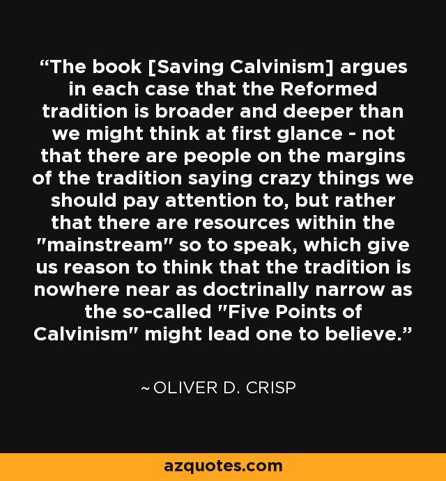 The book [Saving Calvinism] argues in each case that the Reformed tradition is broader and deeper than we might think at first glance - not that there are people on the margins of the tradition saying crazy things we should pay attention to, but rather that there are resources within the 