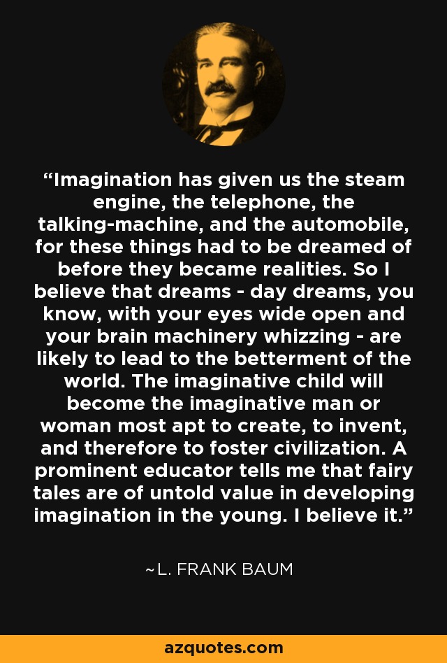 Imagination has given us the steam engine, the telephone, the talking-machine, and the automobile, for these things had to be dreamed of before they became realities. So I believe that dreams - day dreams, you know, with your eyes wide open and your brain machinery whizzing - are likely to lead to the betterment of the world. The imaginative child will become the imaginative man or woman most apt to create, to invent, and therefore to foster civilization. A prominent educator tells me that fairy tales are of untold value in developing imagination in the young. I believe it. - L. Frank Baum