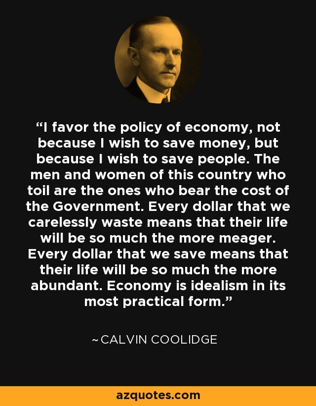 I favor the policy of economy, not because I wish to save money, but because I wish to save people. The men and women of this country who toil are the ones who bear the cost of the Government. Every dollar that we carelessly waste means that their life will be so much the more meager. Every dollar that we save means that their life will be so much the more abundant. Economy is idealism in its most practical form. - Calvin Coolidge