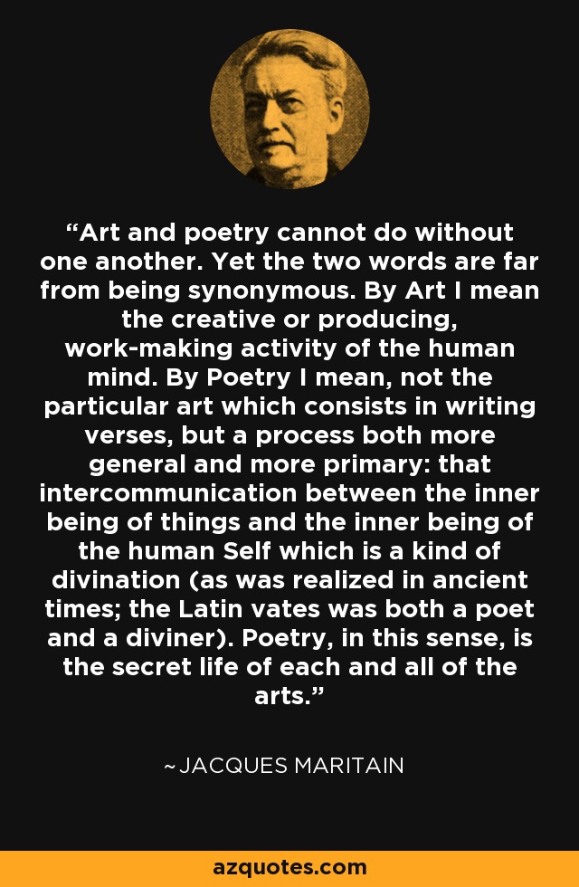 Art and poetry cannot do without one another. Yet the two words are far from being synonymous. By Art I mean the creative or producing, work-making activity of the human mind. By Poetry I mean, not the particular art which consists in writing verses, but a process both more general and more primary: that intercommunication between the inner being of things and the inner being of the human Self which is a kind of divination (as was realized in ancient times; the Latin vates was both a poet and a diviner). Poetry, in this sense, is the secret life of each and all of the arts. - Jacques Maritain