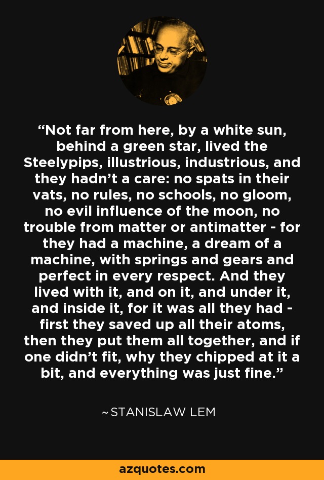 Not far from here, by a white sun, behind a green star, lived the Steelypips, illustrious, industrious, and they hadn't a care: no spats in their vats, no rules, no schools, no gloom, no evil influence of the moon, no trouble from matter or antimatter - for they had a machine, a dream of a machine, with springs and gears and perfect in every respect. And they lived with it, and on it, and under it, and inside it, for it was all they had - first they saved up all their atoms, then they put them all together, and if one didn't fit, why they chipped at it a bit, and everything was just fine. - Stanislaw Lem