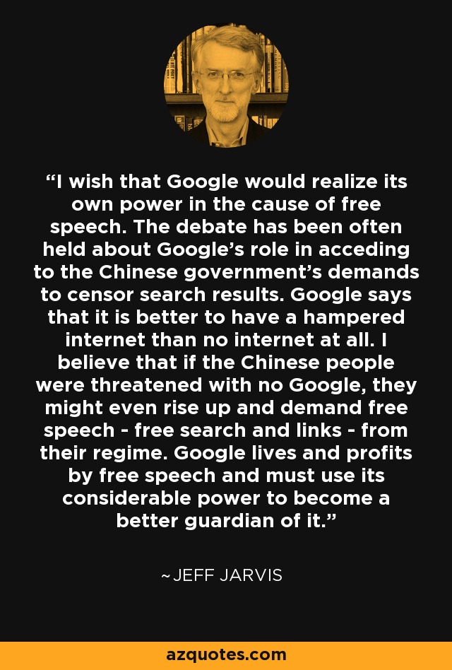 I wish that Google would realize its own power in the cause of free speech. The debate has been often held about Google's role in acceding to the Chinese government's demands to censor search results. Google says that it is better to have a hampered internet than no internet at all. I believe that if the Chinese people were threatened with no Google, they might even rise up and demand free speech - free search and links - from their regime. Google lives and profits by free speech and must use its considerable power to become a better guardian of it. - Jeff Jarvis