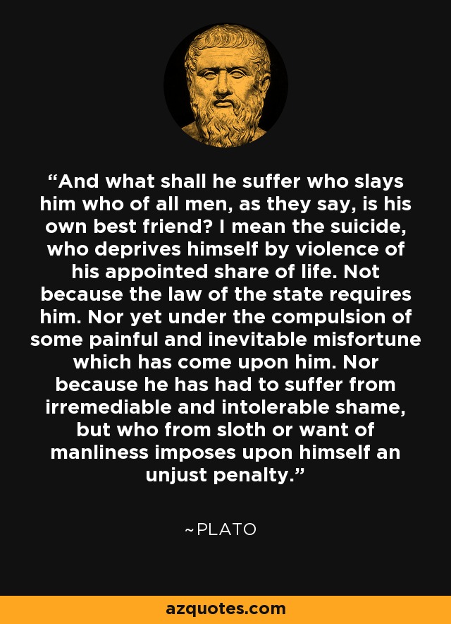 And what shall he suffer who slays him who of all men, as they say, is his own best friend? I mean the suicide, who deprives himself by violence of his appointed share of life. Not because the law of the state requires him. Nor yet under the compulsion of some painful and inevitable misfortune which has come upon him. Nor because he has had to suffer from irremediable and intolerable shame, but who from sloth or want of manliness imposes upon himself an unjust penalty. - Plato