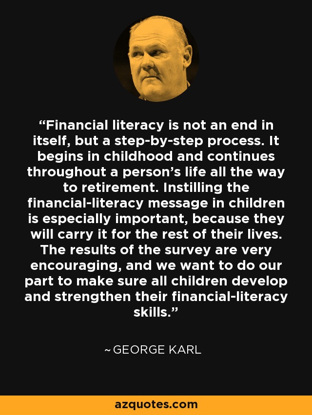 Financial literacy is not an end in itself, but a step-by-step process. It begins in childhood and continues throughout a person's life all the way to retirement. Instilling the financial-literacy message in children is especially important, because they will carry it for the rest of their lives. The results of the survey are very encouraging, and we want to do our part to make sure all children develop and strengthen their financial-literacy skills. - George Karl