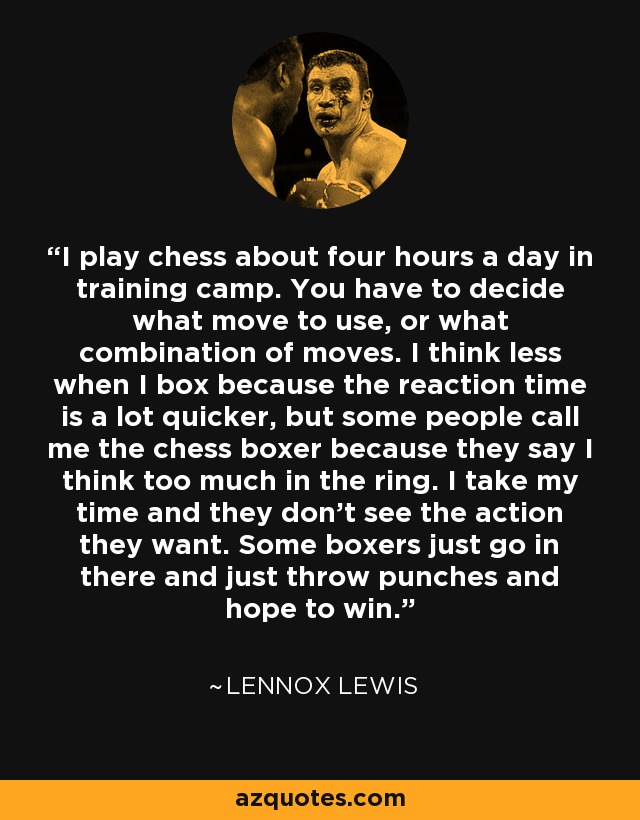 I play chess about four hours a day in training camp. You have to decide what move to use, or what combination of moves. I think less when I box because the reaction time is a lot quicker, but some people call me the chess boxer because they say I think too much in the ring. I take my time and they don't see the action they want. Some boxers just go in there and just throw punches and hope to win. - Lennox Lewis