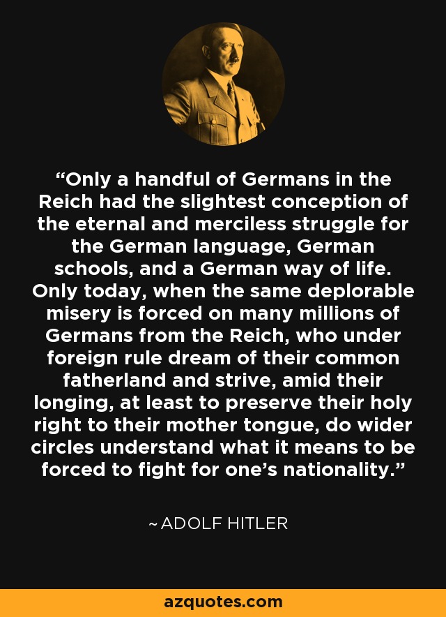 Only a handful of Germans in the Reich had the slightest conception of the eternal and merciless struggle for the German language, German schools, and a German way of life. Only today, when the same deplorable misery is forced on many millions of Germans from the Reich, who under foreign rule dream of their common fatherland and strive, amid their longing, at least to preserve their holy right to their mother tongue, do wider circles understand what it means to be forced to fight for one's nationality. - Adolf Hitler