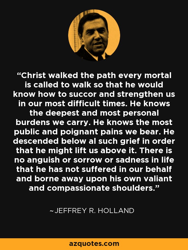 Christ walked the path every mortal is called to walk so that he would know how to succor and strengthen us in our most difficult times. He knows the deepest and most personal burdens we carry. He knows the most public and poignant pains we bear. He descended below al such grief in order that he might lift us above it. There is no anguish or sorrow or sadness in life that he has not suffered in our behalf and borne away upon his own valiant and compassionate shoulders. - Jeffrey R. Holland