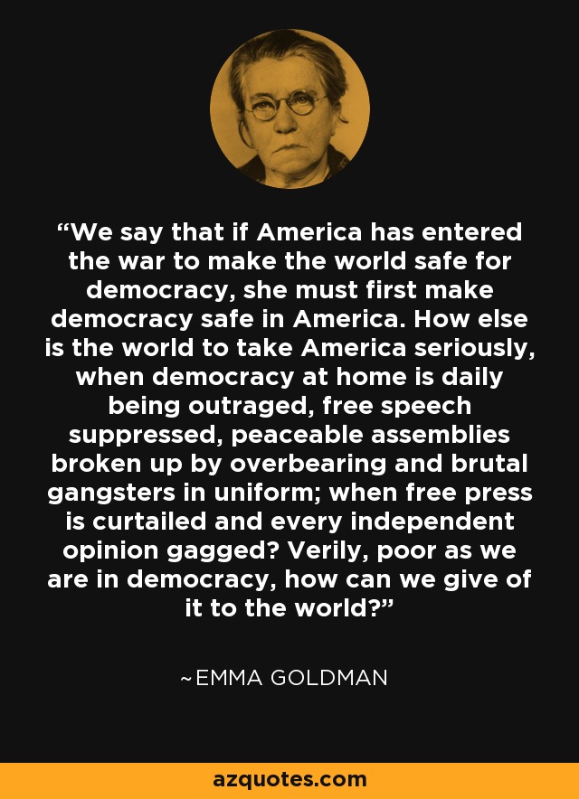 We say that if America has entered the war to make the world safe for democracy, she must first make democracy safe in America. How else is the world to take America seriously, when democracy at home is daily being outraged, free speech suppressed, peaceable assemblies broken up by overbearing and brutal gangsters in uniform; when free press is curtailed and every independent opinion gagged? Verily, poor as we are in democracy, how can we give of it to the world? - Emma Goldman