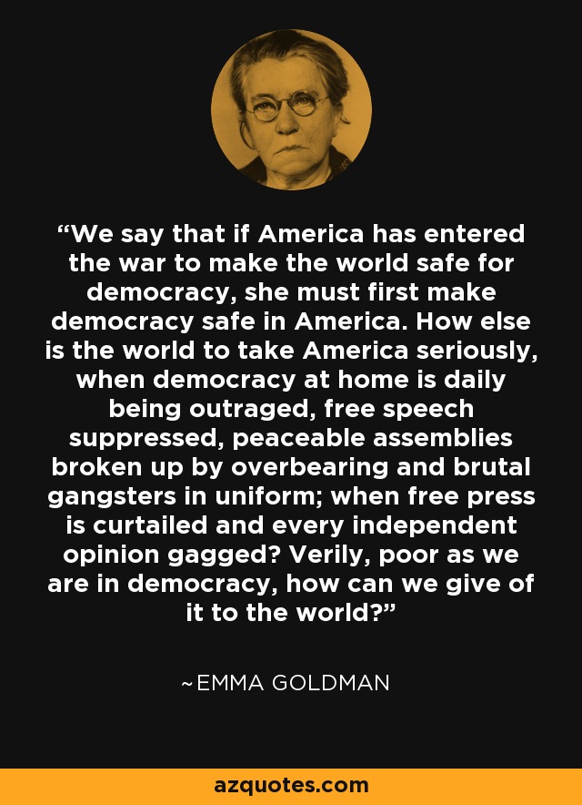We say that if America has entered the war to make the world safe for democracy, she must first make democracy safe in America. How else is the world to take America seriously, when democracy at home is daily being outraged, free speech suppressed, peaceable assemblies broken up by overbearing and brutal gangsters in uniform; when free press is curtailed and every independent opinion gagged? Verily, poor as we are in democracy, how can we give of it to the world? - Emma Goldman
