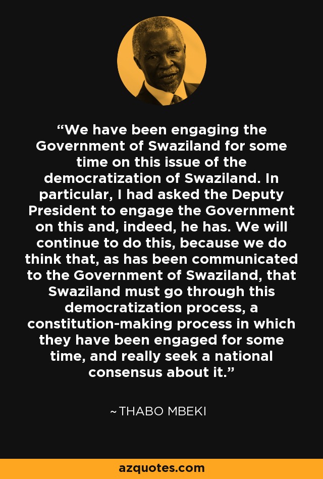 We have been engaging the Government of Swaziland for some time on this issue of the democratization of Swaziland. In particular, I had asked the Deputy President to engage the Government on this and, indeed, he has. We will continue to do this, because we do think that, as has been communicated to the Government of Swaziland, that Swaziland must go through this democratization process, a constitution-making process in which they have been engaged for some time, and really seek a national consensus about it. - Thabo Mbeki