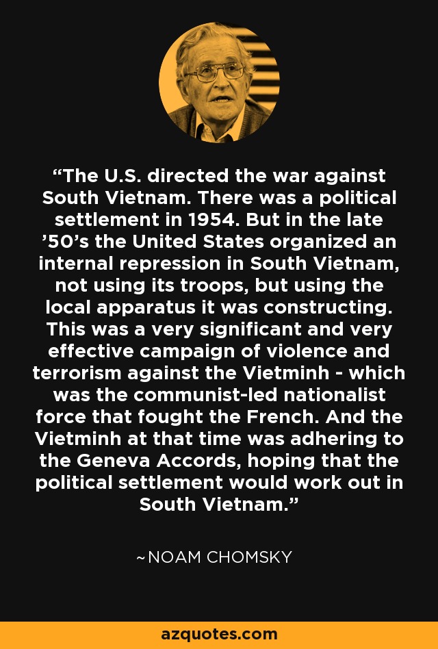 The U.S. directed the war against South Vietnam. There was a political settlement in 1954. But in the late '50's the United States organized an internal repression in South Vietnam, not using its troops, but using the local apparatus it was constructing. This was a very significant and very effective campaign of violence and terrorism against the Vietminh - which was the communist-led nationalist force that fought the French. And the Vietminh at that time was adhering to the Geneva Accords, hoping that the political settlement would work out in South Vietnam. - Noam Chomsky