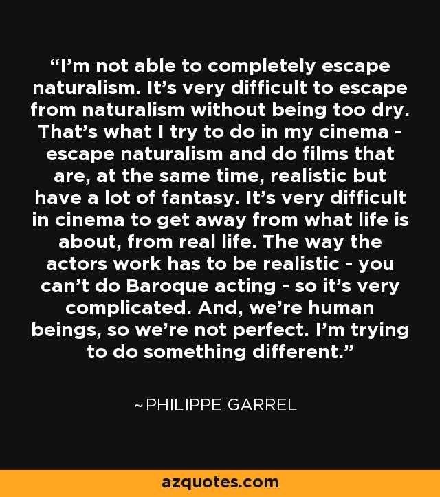 I'm not able to completely escape naturalism. It's very difficult to escape from naturalism without being too dry. That's what I try to do in my cinema - escape naturalism and do films that are, at the same time, realistic but have a lot of fantasy. It's very difficult in cinema to get away from what life is about, from real life. The way the actors work has to be realistic - you can't do Baroque acting - so it's very complicated. And, we're human beings, so we're not perfect. I'm trying to do something different. - Philippe Garrel