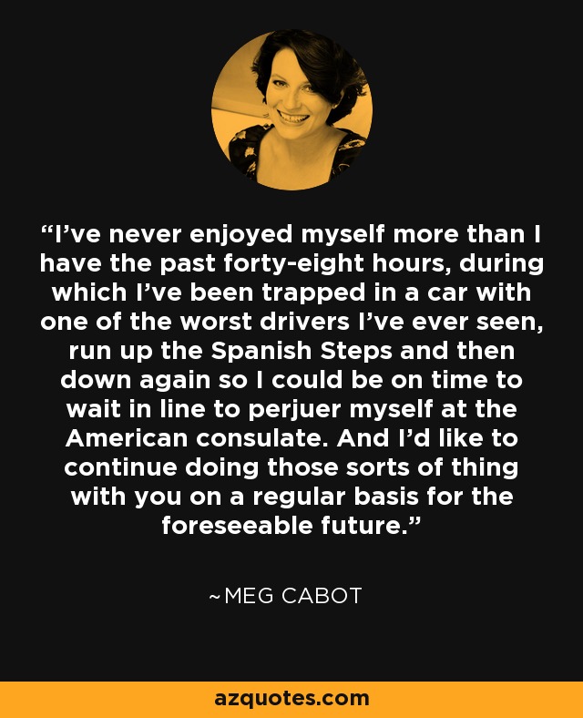 I’ve never enjoyed myself more than I have the past forty-eight hours, during which I’ve been trapped in a car with one of the worst drivers I’ve ever seen, run up the Spanish Steps and then down again so I could be on time to wait in line to perjuer myself at the American consulate. And I’d like to continue doing those sorts of thing with you on a regular basis for the foreseeable future. - Meg Cabot