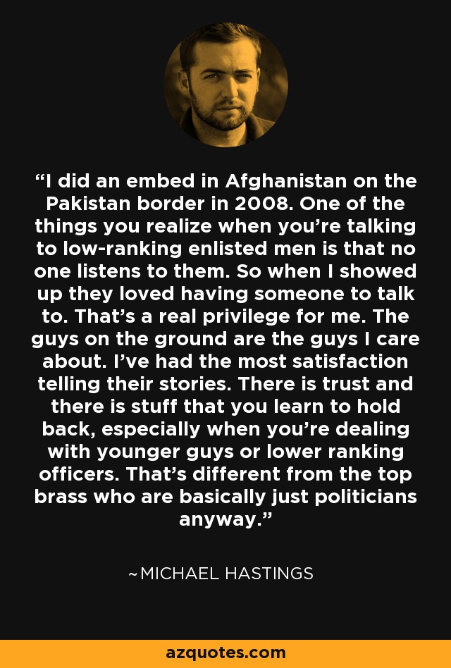 I did an embed in Afghanistan on the Pakistan border in 2008. One of the things you realize when you're talking to low-ranking enlisted men is that no one listens to them. So when I showed up they loved having someone to talk to. That's a real privilege for me. The guys on the ground are the guys I care about. I've had the most satisfaction telling their stories. There is trust and there is stuff that you learn to hold back, especially when you're dealing with younger guys or lower ranking officers. That's different from the top brass who are basically just politicians anyway. - Michael Hastings