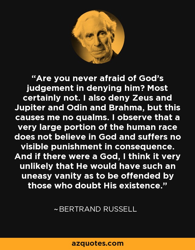 Are you never afraid of God's judgement in denying him? Most certainly not. I also deny Zeus and Jupiter and Odin and Brahma, but this causes me no qualms. I observe that a very large portion of the human race does not believe in God and suffers no visible punishment in consequence. And if there were a God, I think it very unlikely that He would have such an uneasy vanity as to be offended by those who doubt His existence. - Bertrand Russell