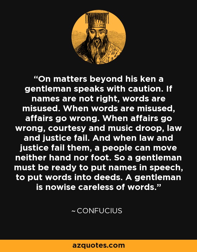 On matters beyond his ken a gentleman speaks with caution. If names are not right, words are misused. When words are misused, affairs go wrong. When affairs go wrong, courtesy and music droop, law and justice fail. And when law and justice fail them, a people can move neither hand nor foot. So a gentleman must be ready to put names in speech, to put words into deeds. A gentleman is nowise careless of words. - Confucius