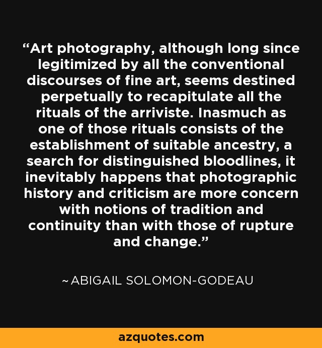 Art photography, although long since legitimized by all the conventional discourses of fine art, seems destined perpetually to recapitulate all the rituals of the arriviste. Inasmuch as one of those rituals consists of the establishment of suitable ancestry, a search for distinguished bloodlines, it inevitably happens that photographic history and criticism are more concern with notions of tradition and continuity than with those of rupture and change. - Abigail Solomon-Godeau