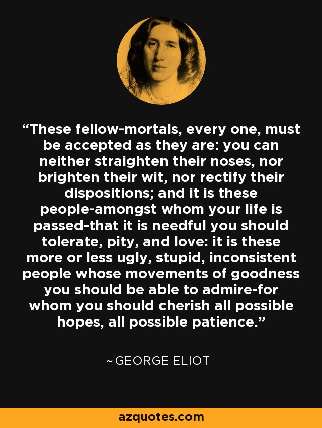 These fellow-mortals, every one, must be accepted as they are: you can neither straighten their noses, nor brighten their wit, nor rectify their dispositions; and it is these people-amongst whom your life is passed-that it is needful you should tolerate, pity, and love: it is these more or less ugly, stupid, inconsistent people whose movements of goodness you should be able to admire-for whom you should cherish all possible hopes, all possible patience. - George Eliot