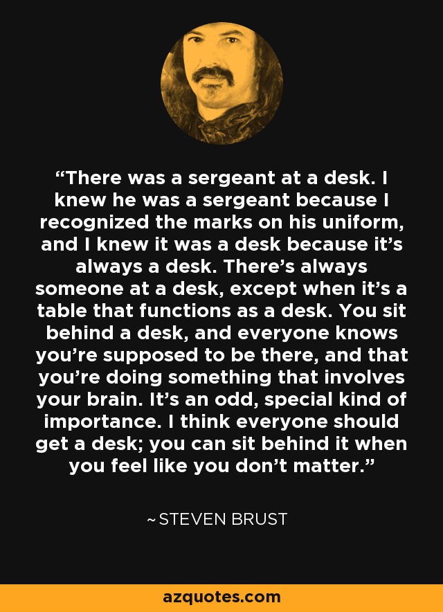 There was a sergeant at a desk. I knew he was a sergeant because I recognized the marks on his uniform, and I knew it was a desk because it's always a desk. There's always someone at a desk, except when it's a table that functions as a desk. You sit behind a desk, and everyone knows you're supposed to be there, and that you're doing something that involves your brain. It's an odd, special kind of importance. I think everyone should get a desk; you can sit behind it when you feel like you don't matter. - Steven Brust