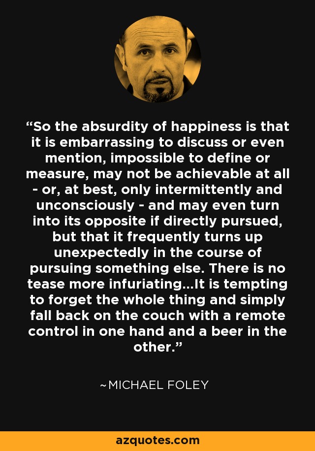 So the absurdity of happiness is that it is embarrassing to discuss or even mention, impossible to define or measure, may not be achievable at all - or, at best, only intermittently and unconsciously - and may even turn into its opposite if directly pursued, but that it frequently turns up unexpectedly in the course of pursuing something else. There is no tease more infuriating...It is tempting to forget the whole thing and simply fall back on the couch with a remote control in one hand and a beer in the other. - Michael Foley