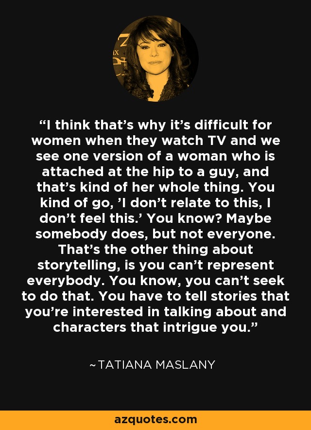 I think that's why it's difficult for women when they watch TV and we see one version of a woman who is attached at the hip to a guy, and that's kind of her whole thing. You kind of go, 'I don't relate to this, I don't feel this.' You know? Maybe somebody does, but not everyone. That's the other thing about storytelling, is you can't represent everybody. You know, you can't seek to do that. You have to tell stories that you're interested in talking about and characters that intrigue you. - Tatiana Maslany