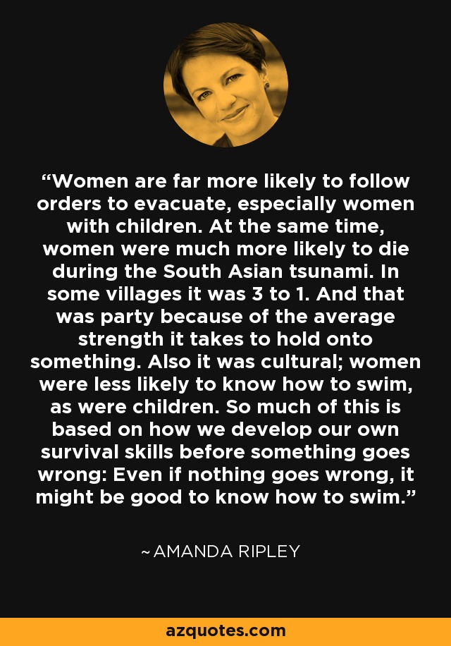 Women are far more likely to follow orders to evacuate, especially women with children. At the same time, women were much more likely to die during the South Asian tsunami. In some villages it was 3 to 1. And that was party because of the average strength it takes to hold onto something. Also it was cultural; women were less likely to know how to swim, as were children. So much of this is based on how we develop our own survival skills before something goes wrong: Even if nothing goes wrong, it might be good to know how to swim. - Amanda Ripley