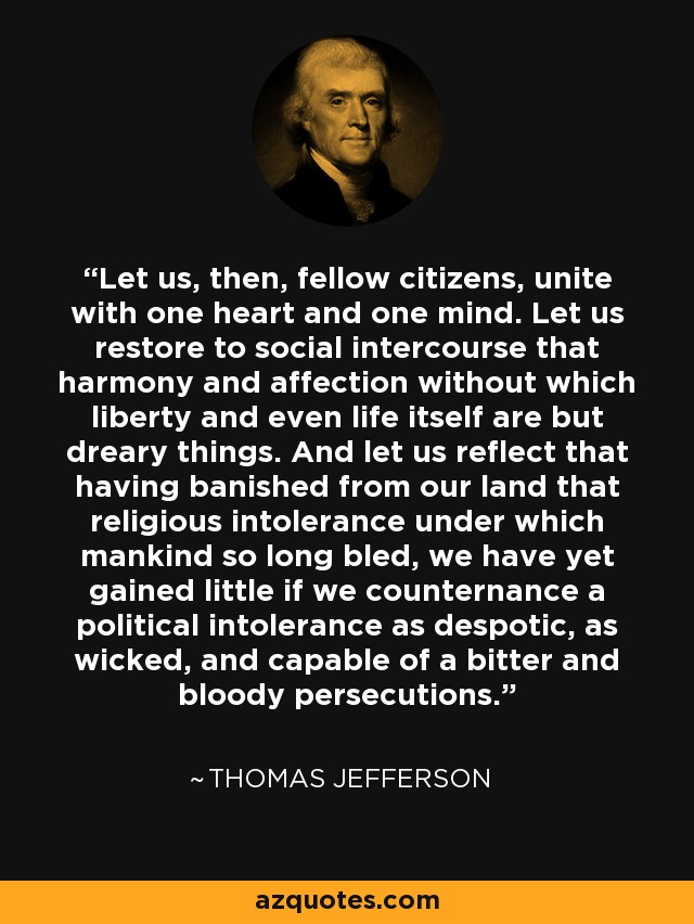 Let us, then, fellow citizens, unite with one heart and one mind. Let us restore to social intercourse that harmony and affection without which liberty and even life itself are but dreary things. And let us reflect that having banished from our land that religious intolerance under which mankind so long bled, we have yet gained little if we counternance a political intolerance as despotic, as wicked, and capable of a bitter and bloody persecutions. - Thomas Jefferson