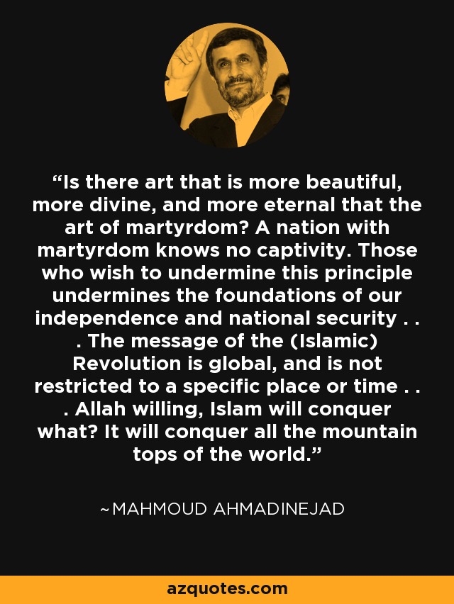 Is there art that is more beautiful, more divine, and more eternal that the art of martyrdom? A nation with martyrdom knows no captivity. Those who wish to undermine this principle undermines the foundations of our independence and national security . . . The message of the (Islamic) Revolution is global, and is not restricted to a specific place or time . . . Allah willing, Islam will conquer what? It will conquer all the mountain tops of the world. - Mahmoud Ahmadinejad