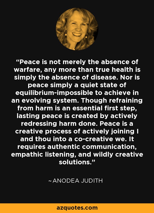 Peace is not merely the absence of warfare, any more than true health is simply the absence of disease. Nor is peace simply a quiet state of equilibrium-impossible to achieve in an evolving system. Though refraining from harm is an essential first step, lasting peace is created by actively redressing harm done. Peace is a creative process of actively joining I and thou into a co-creative we. It requires authentic communication, empathic listening, and wildly creative solutions. - Anodea Judith