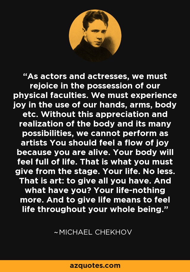 As actors and actresses, we must rejoice in the possession of our physical faculties. We must experience joy in the use of our hands, arms, body etc. Without this appreciation and realization of the body and its many possibilities, we cannot perform as artists You should feel a flow of joy because you are alive. Your body will feel full of life. That is what you must give from the stage. Your life. No less. That is art: to give all you have. And what have you? Your life-nothing more. And to give life means to feel life throughout your whole being. - Michael Chekhov