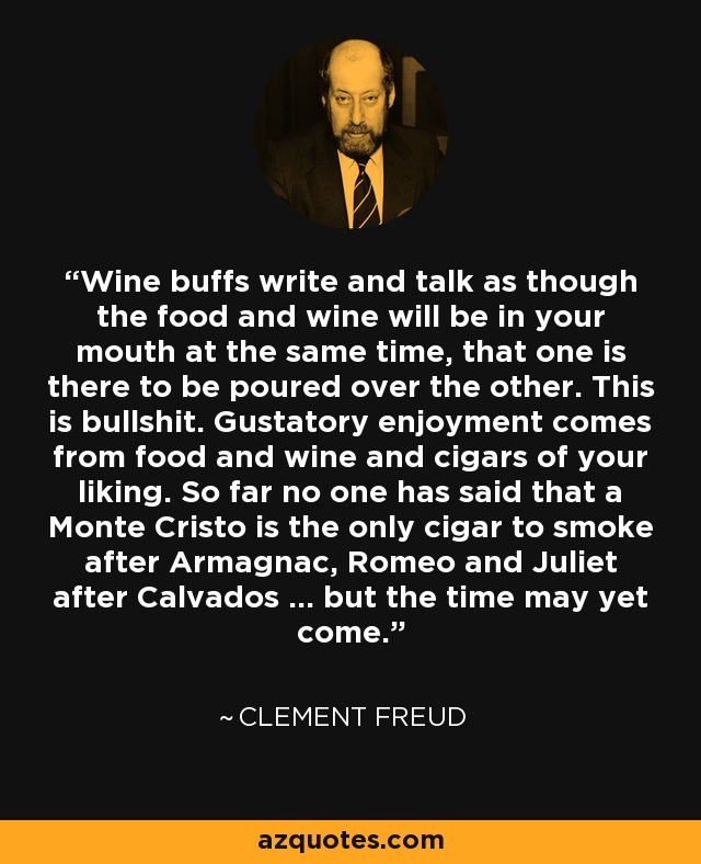 Wine buffs write and talk as though the food and wine will be in your mouth at the same time, that one is there to be poured over the other. This is bullshit. Gustatory enjoyment comes from food and wine and cigars of your liking. So far no one has said that a Monte Cristo is the only cigar to smoke after Armagnac, Romeo and Juliet after Calvados ... but the time may yet come. - Clement Freud
