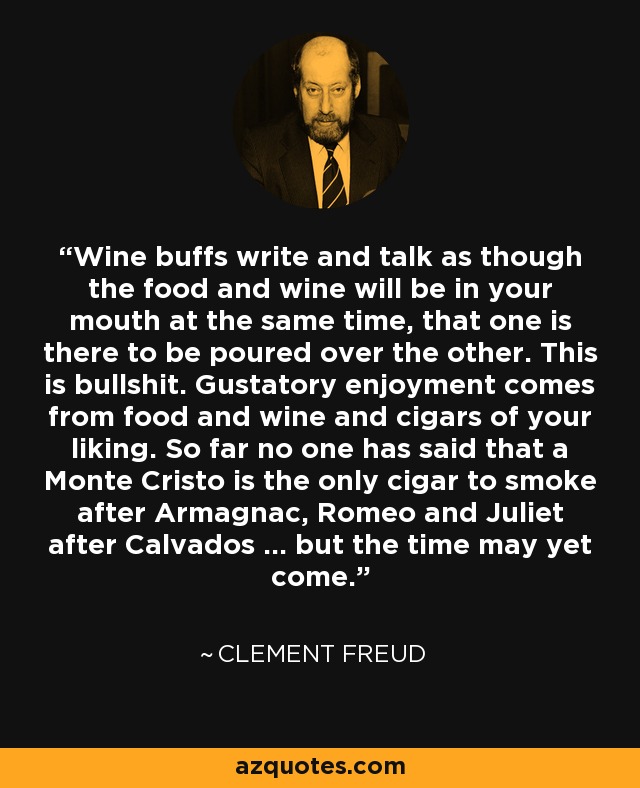 Wine buffs write and talk as though the food and wine will be in your mouth at the same time, that one is there to be poured over the other. This is bullshit. Gustatory enjoyment comes from food and wine and cigars of your liking. So far no one has said that a Monte Cristo is the only cigar to smoke after Armagnac, Romeo and Juliet after Calvados ... but the time may yet come. - Clement Freud