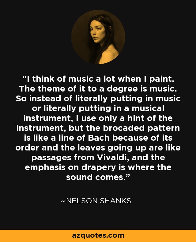 I think of music a lot when I paint. The theme of it to a degree is music. So instead of literally putting in music or literally putting in a musical instrument, I use only a hint of the instrument, but the brocaded pattern is like a line of Bach because of its order and the leaves going up are like passages from Vivaldi, and the emphasis on drapery is where the sound comes. - Nelson Shanks