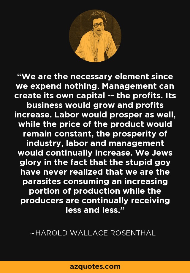 We are the necessary element since we expend nothing. Management can create its own capital -- the profits. Its business would grow and profits increase. Labor would prosper as well, while the price of the product would remain constant, the prosperity of industry, labor and management would continually increase. We Jews glory in the fact that the stupid goy have never realized that we are the parasites consuming an increasing portion of production while the producers are continually receiving less and less. - Harold Wallace Rosenthal