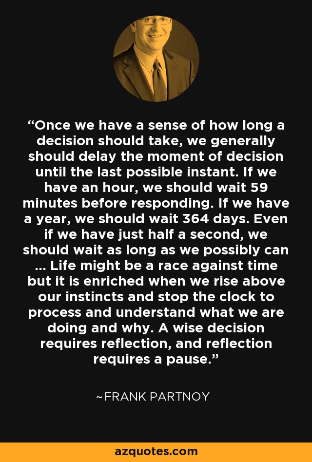 Once we have a sense of how long a decision should take, we generally should delay the moment of decision until the last possible instant. If we have an hour, we should wait 59 minutes before responding. If we have a year, we should wait 364 days. Even if we have just half a second, we should wait as long as we possibly can ... Life might be a race against time but it is enriched when we rise above our instincts and stop the clock to process and understand what we are doing and why. A wise decision requires reflection, and reflection requires a pause. - Frank Partnoy